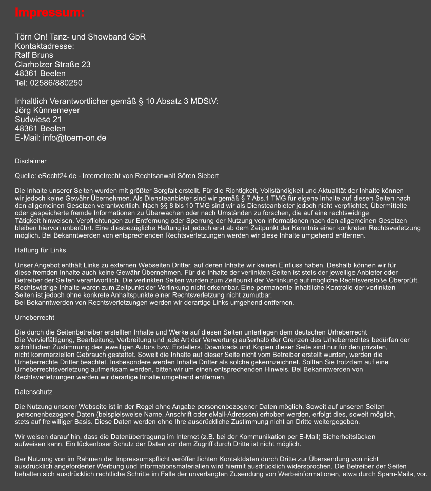 Impressum:  Törn On! Tanz- und Showband GbR Kontaktadresse: Ralf Bruns Clarholzer Straße 23 48361 Beelen Tel: 02586/880250  Inhaltlich Verantwortlicher gemäß § 10 Absatz 3 MDStV: Jörg Künnemeyer Sudwiese 21 48361 Beelen E-Mail: info@toern-on.de    Disclaimer  Quelle: eRecht24.de - Internetrecht von Rechtsanwalt Sören Siebert  Die Inhalte unserer Seiten wurden mit größter Sorgfalt erstellt. Für die Richtigkeit, Vollständigkeit und Aktualität der Inhalte können wir jedoch keine Gewähr Übernehmen. Als Diensteanbieter sind wir gemäß § 7 Abs.1 TMG für eigene Inhalte auf diesen Seiten nach den allgemeinen Gesetzen verantwortlich. Nach §§ 8 bis 10 TMG sind wir als Diensteanbieter jedoch nicht verpflichtet, Übermittelte oder gespeicherte fremde Informationen zu Überwachen oder nach Umständen zu forschen, die auf eine rechtswidrige Tätigkeit hinweisen. Verpflichtungen zur Entfernung oder Sperrung der Nutzung von Informationen nach den allgemeinen Gesetzen bleiben hiervon unberührt. Eine diesbezügliche Haftung ist jedoch erst ab dem Zeitpunkt der Kenntnis einer konkreten Rechtsverletzung möglich. Bei Bekanntwerden von entsprechenden Rechtsverletzungen werden wir diese Inhalte umgehend entfernen.  Haftung für Links  Unser Angebot enthält Links zu externen Webseiten Dritter, auf deren Inhalte wir keinen Einfluss haben. Deshalb können wir für diese fremden Inhalte auch keine Gewähr Übernehmen. Für die Inhalte der verlinkten Seiten ist stets der jeweilige Anbieter oder Betreiber der Seiten verantwortlich. Die verlinkten Seiten wurden zum Zeitpunkt der Verlinkung auf mögliche Rechtsverstöße Überprüft. Rechtswidrige Inhalte waren zum Zeitpunkt der Verlinkung nicht erkennbar. Eine permanente inhaltliche Kontrolle der verlinkten Seiten ist jedoch ohne konkrete Anhaltspunkte einer Rechtsverletzung nicht zumutbar. Bei Bekanntwerden von Rechtsverletzungen werden wir derartige Links umgehend entfernen.  Urheberrecht  Die durch die Seitenbetreiber erstellten Inhalte und Werke auf diesen Seiten unterliegen dem deutschen Urheberrecht Die Vervielfältigung, Bearbeitung, Verbreitung und jede Art der Verwertung außerhalb der Grenzen des Urheberrechtes bedürfen der schriftlichen Zustimmung des jeweiligen Autors bzw. Erstellers. Downloads und Kopien dieser Seite sind nur für den privaten, nicht kommerziellen Gebrauch gestattet. Soweit die Inhalte auf dieser Seite nicht vom Betreiber erstellt wurden, werden die Urheberrechte Dritter beachtet. Insbesondere werden Inhalte Dritter als solche gekennzeichnet. Sollten Sie trotzdem auf eine Urheberrechtsverletzung aufmerksam werden, bitten wir um einen entsprechenden Hinweis. Bei Bekanntwerden von Rechtsverletzungen werden wir derartige Inhalte umgehend entfernen.  Datenschutz  Die Nutzung unserer Webseite ist in der Regel ohne Angabe personenbezogener Daten möglich. Soweit auf unseren Seiten  personenbezogene Daten (beispielsweise Name, Anschrift oder eMail-Adressen) erhoben werden, erfolgt dies, soweit möglich, stets auf freiwilliger Basis. Diese Daten werden ohne Ihre ausdrückliche Zustimmung nicht an Dritte weitergegeben.   Wir weisen darauf hin, dass die Datenübertragung im Internet (z.B. bei der Kommunikation per E-Mail) Sicherheitslücken aufweisen kann. Ein lückenloser Schutz der Daten vor dem Zugriff durch Dritte ist nicht möglich.   Der Nutzung von im Rahmen der Impressumspflicht veröffentlichten Kontaktdaten durch Dritte zur Übersendung von nicht ausdrücklich angeforderter Werbung und Informationsmaterialien wird hiermit ausdrücklich widersprochen. Die Betreiber der Seiten behalten sich ausdrücklich rechtliche Schritte im Falle der unverlangten Zusendung von Werbeinformationen, etwa durch Spam-Mails, vor.