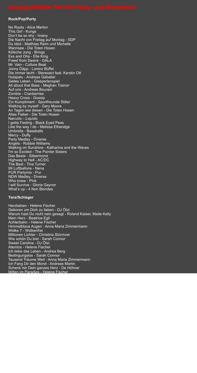 Auszug Setliste Tön-On! Party- und Showband  Rock/Pop/Party  No Roots - Alice Merton This Girl - Kungs Don’t be so shy - Imany Die Nacht von Freitag auf Montag - SDP Du Idiot - Matthias Reim und Michelle Wannsee - Die Toten Hosen Kölsche Jung - Brings Exs and Ohs - Elle King Freed from Desire - GALA Mr. Vain - Culture Beat Jonny Däpp - Lorenz Büffel Die immer lacht - Stereoact feat. Kerstin Ott Hulapalu - Andreas Gabalier Geiles Leben - Glasperlenspiel All about that Bass - Meghan Trainor Auf uns - Andreas Bourani Zombie - Cranberries Heavy Cross - Gossip Ein Kompliment - Sportfreunde Stiller Walking by myself - Gary Moore An Tagen wie diesen - Die Toten Hosen Altes Fieber - Die Toten Hosen Narcotic - Liquido I gotta Feeling - Black Eyed Peas Like the way I do - Melissa Etheridge Umbrella - Baseballs Mercy - Duffy Party Medley - Diverse Angels - Robbie Williams Walking on Sunshine - Katharina and the Waves I'm so Excited - The Pointer Sisters Das Beste - Silbermond Highway to Hell - AC/DC The Best - Tina Turner 99 Luftballons - Nena PUR Partymix - Pur NDW Medley - Diverse Who knew - Pink I will Survive - Gloria Gaynor What’s up - 4 Non Blondes  Tanz/Schlager  Herzbeben - Helene Fischer Geboren um Dich zu lieben - DJ Ötzi Warum hast Du nicht nein gesagt - Roland Kaiser, Maite Kelly Mein Herz - Beatrice Egli Achterbahn - Helene Fischer Himmelblaue Augen - Anna Maria Zimmermann Wolke 7 - Wolkenfrei Millionen Lichter - Christina Stürmver Wie schön Du bist - Sarah Connor Sweet Caroline - DJ Ötzi  Atemlos - Helene Fischer Ich liebe das Leben - Andrea Berg Bedingungslos - Sarah Connor Tausend Träume Weit - Anna Maria Zimmermann Ich Fang Dir den Mond - Andreas Martin Schenk mir Dein ganzes Herz - De Höhner Mitten im Paradies - Helene Fischer Golden Oldie Medley - Diverse Rosegarden - Lynn Anderson Ich will immer wieder - Helene Fischer Stumblin in - Suzi Quattro & Chris Norman Mamma Maria - Ricci e Povery Und Morgen früh küss ich Dich wach - Helene Fischer Phänomen - Helene Fischer Joanna - Peter Wackel Sieben Sünden - DJ Ötzi Ich bau Dir ein Schloss - Jürgen Drews   Begleitmusik/Hintergrundmusik  This is the Live - Amy Mcdonald Son of a Preacher Man - Sarah Connor Killing me Softly- Roberta Flack Walk of Life - Dire Straits Follow Me - Uncle Kracker Layla - Eric Clapton Take good care of my baby - Dick Brave & The Backbeats Lucky Day - Sasha Let's Stick together - Bryan Ferry